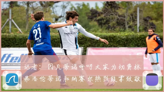 记者：因凡蒂诺呼吁大家为切费林弗洛伦蒂诺和纳赛尔热烈鼓掌致敬