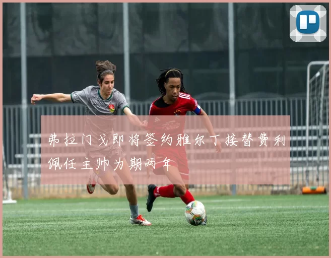 弗拉门戈即将签约雅尔丁接替费利佩任主帅为期两年