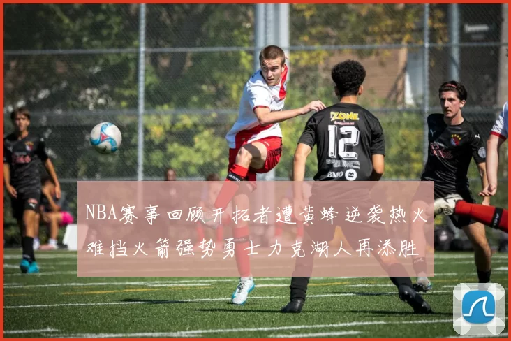 NBA赛事回顾开拓者遭黄蜂逆袭热火难挡火箭强势勇士力克湖人再添胜绩