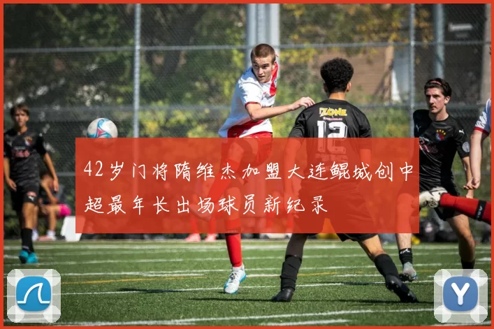 42岁门将隋维杰加盟大连鲲城创中超最年长出场球员新纪录