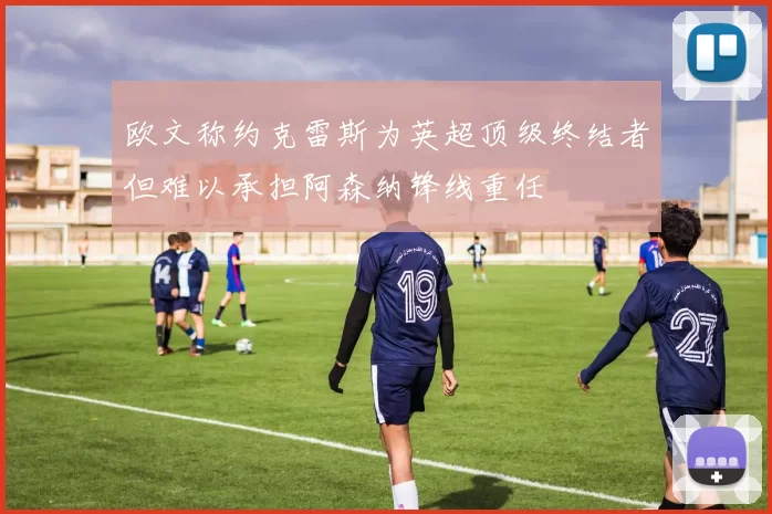 欧文称约克雷斯为英超顶级终结者但难以承担阿森纳锋线重任