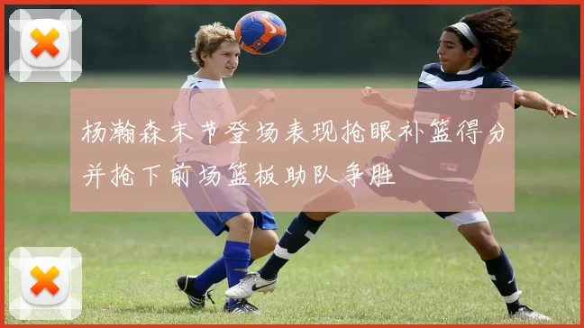杨瀚森末节登场表现抢眼补篮得分并抢下前场篮板助队争胜