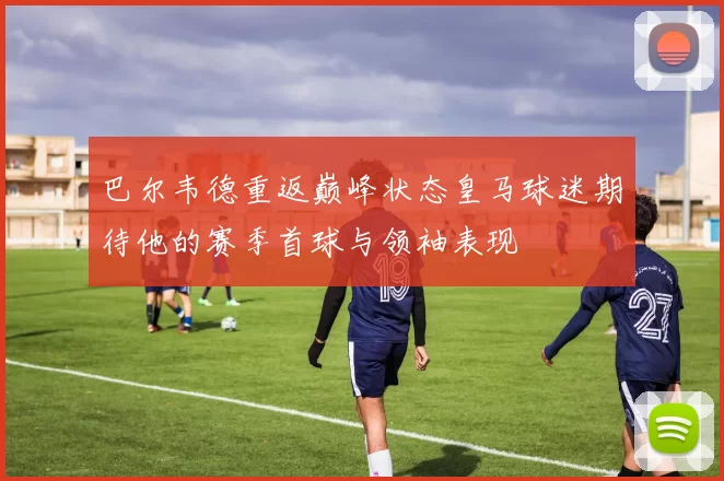 巴尔韦德重返巅峰状态皇马球迷期待他的赛季首球与领袖表现