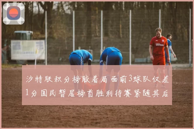 沙特联积分榜胶着局面前3球队仅差1分国民暂居榜首胜利待赛紧随其后