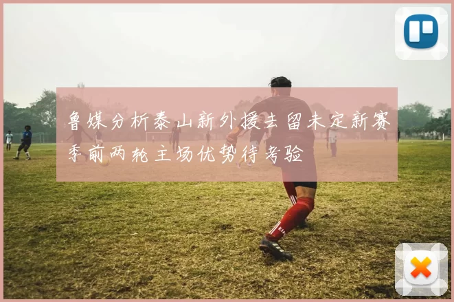 鲁媒分析泰山新外援去留未定新赛季前两轮主场优势待考验
