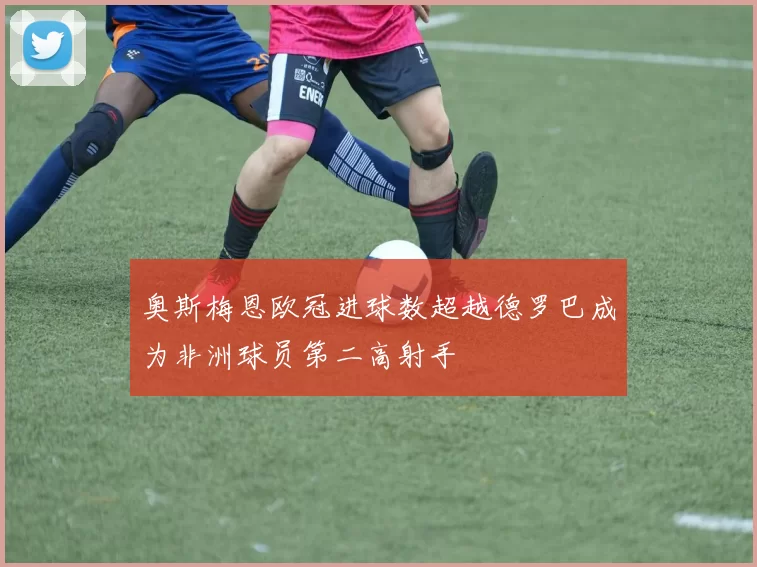 奥斯梅恩欧冠进球数超越德罗巴成为非洲球员第二高射手