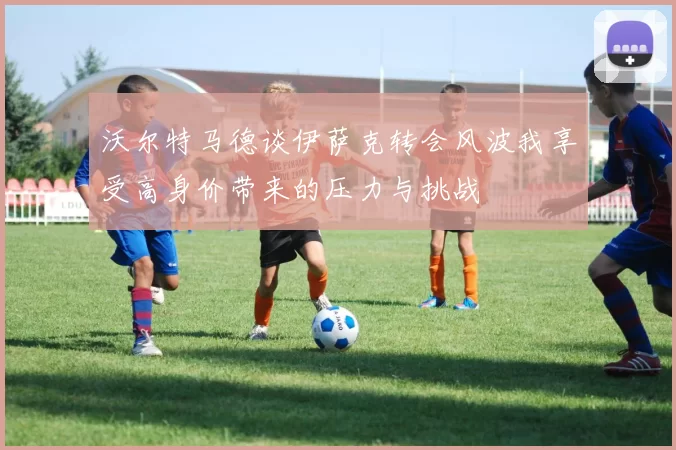 沃尔特马德谈伊萨克转会风波我享受高身价带来的压力与挑战