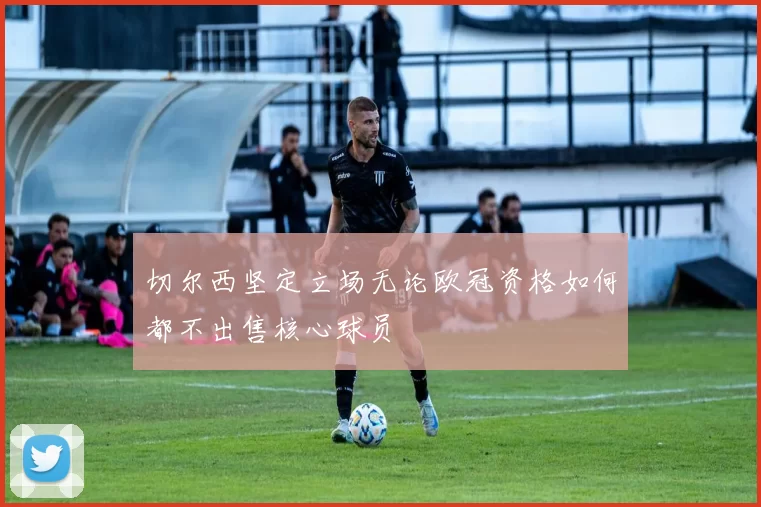 切尔西坚定立场无论欧冠资格如何都不出售核心球员