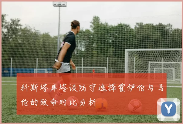 科斯塔库塔谈防守选择霍伊伦与马伦的致命对比分析
