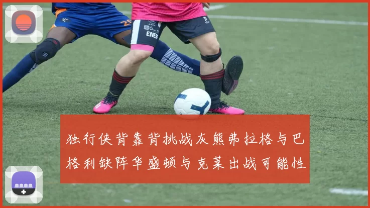 独行侠背靠背挑战灰熊弗拉格与巴格利缺阵华盛顿与克莱出战可能性微小