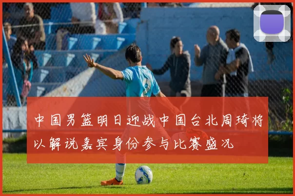 中国男篮明日迎战中国台北周琦将以解说嘉宾身份参与比赛盛况